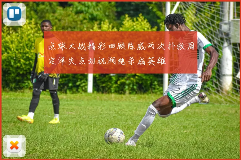 点球大战精彩回顾陈威两次扑救周定洋失点刘祝润绝杀成英雄