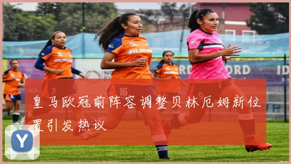 皇马欧冠前阵容调整贝林厄姆新位置引发热议