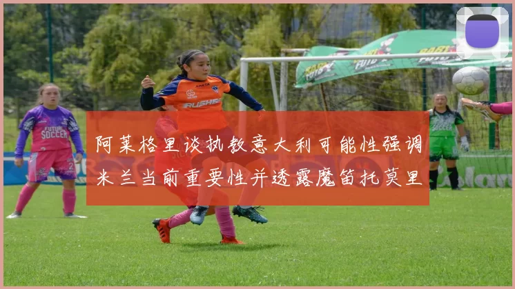 阿莱格里谈执教意大利可能性强调米兰当前重要性并透露魔笛托莫里缺阵消息