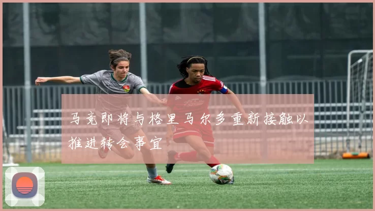 马竞即将与格里马尔多重新接触以推进转会事宜