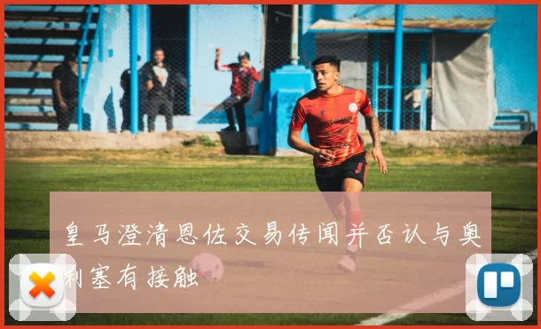皇马澄清恩佐交易传闻并否认与奥利塞有接触
