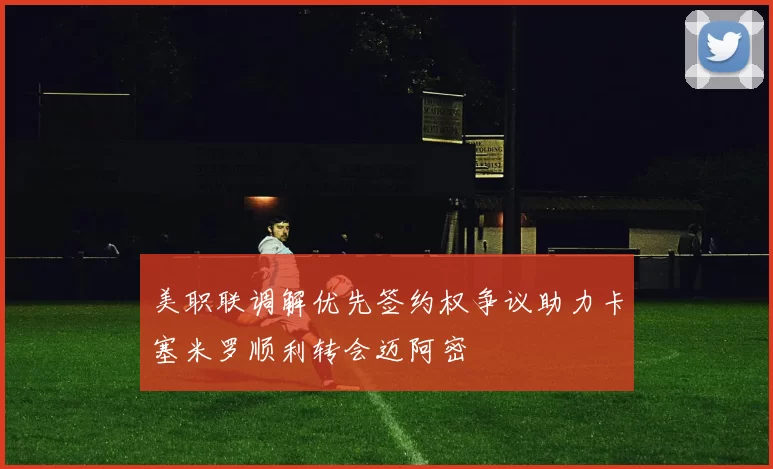 美职联调解优先签约权争议助力卡塞米罗顺利转会迈阿密