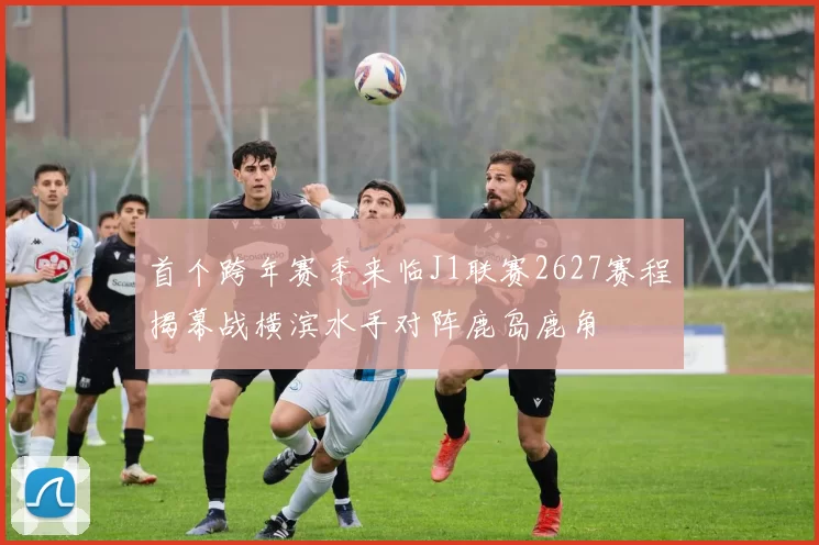 首个跨年赛季来临J1联赛2627赛程揭幕战横滨水手对阵鹿岛鹿角