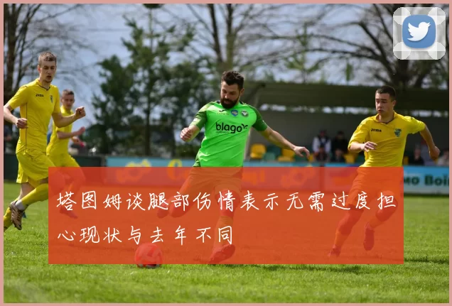 塔图姆谈腿部伤情表示无需过度担心现状与去年不同