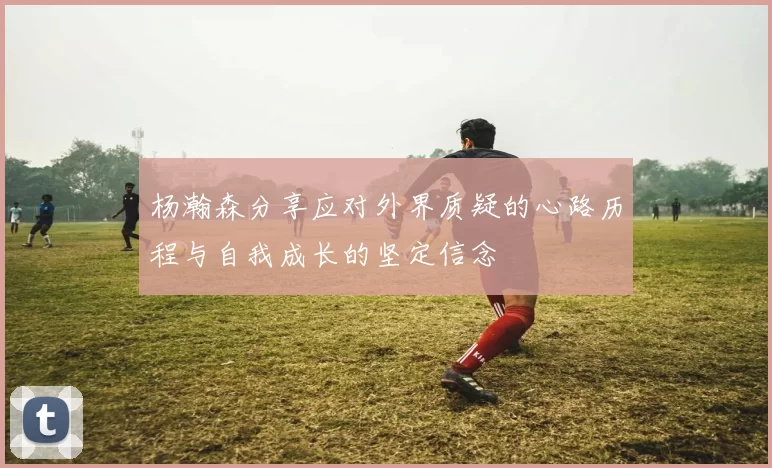 杨瀚森分享应对外界质疑的心路历程与自我成长的坚定信念