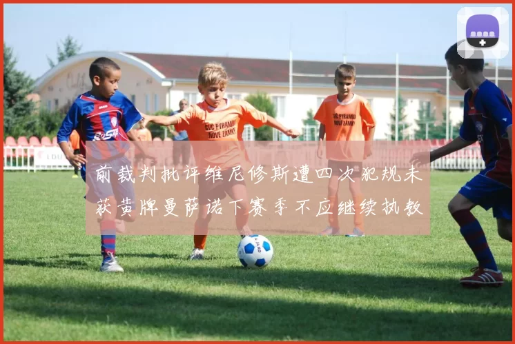 前裁判批评维尼修斯遭四次犯规未获黄牌曼萨诺下赛季不应继续执教西甲