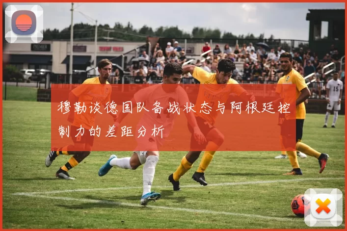 穆勒谈德国队备战状态与阿根廷控制力的差距分析