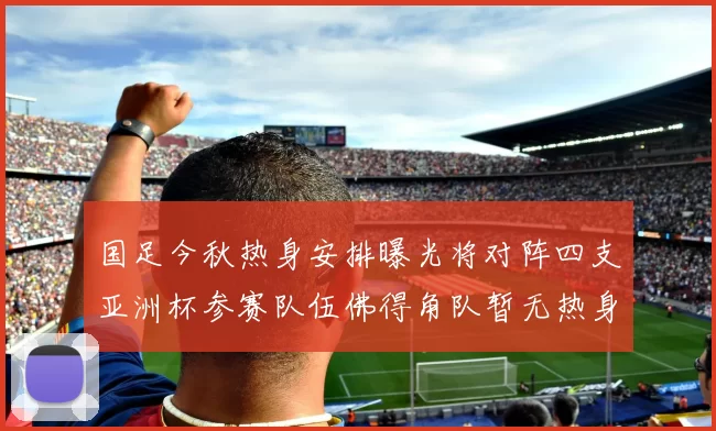 国足今秋热身安排曝光将对阵四支亚洲杯参赛队伍佛得角队暂无热身计划
