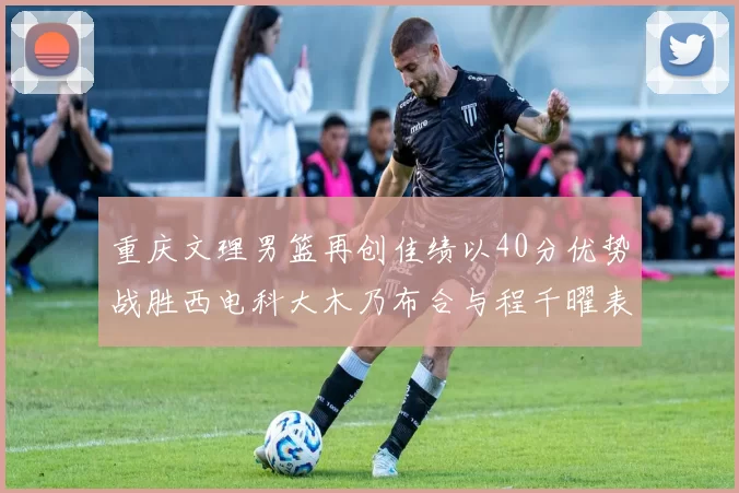 重庆文理男篮再创佳绩以40分优势战胜西电科大木乃布合与程千曜表现出色