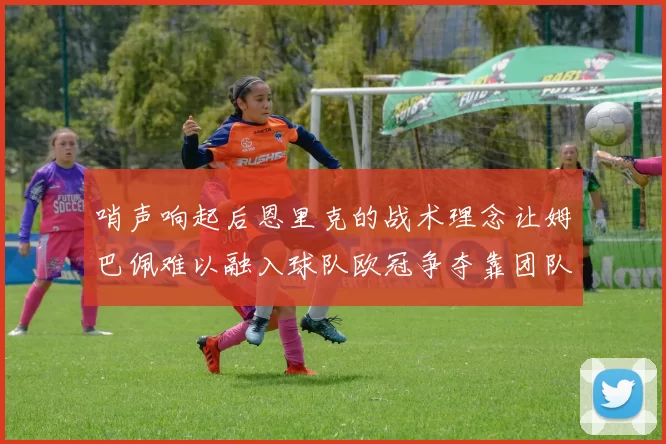 哨声响起后恩里克的战术理念让姆巴佩难以融入球队欧冠争夺靠团队配合与跑动