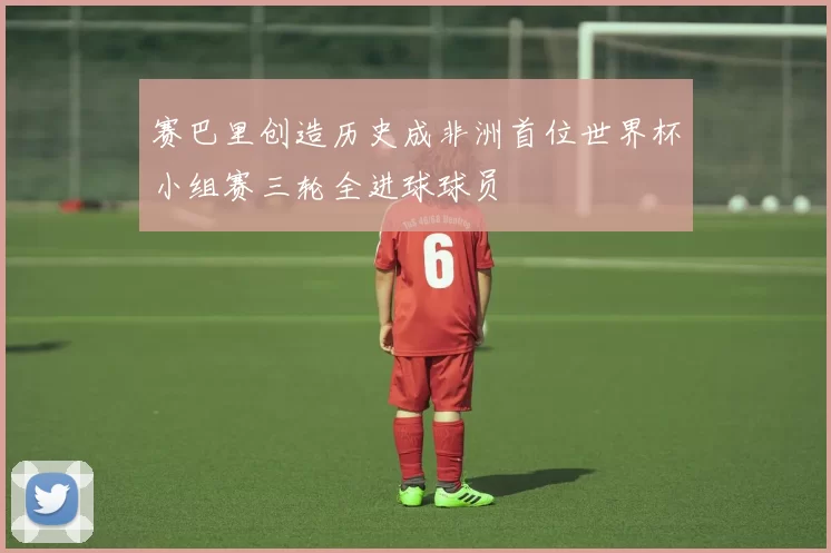 赛巴里创造历史成非洲首位世界杯小组赛三轮全进球球员