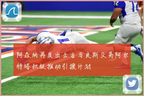 阿森纳再度出击吉马良斯交易阿尔特塔积极推动引援计划