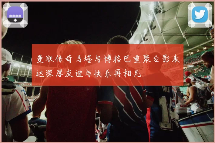 曼联传奇马塔与博格巴重聚合影表达深厚友谊与快乐再相见