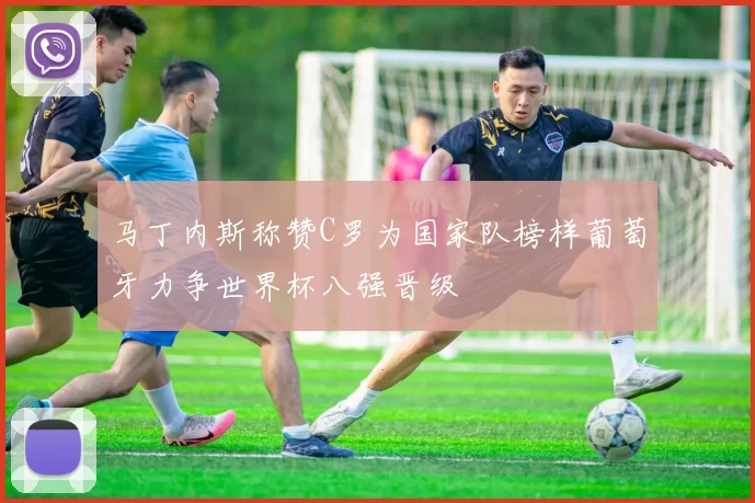 马丁内斯称赞C罗为国家队榜样葡萄牙力争世界杯八强晋级