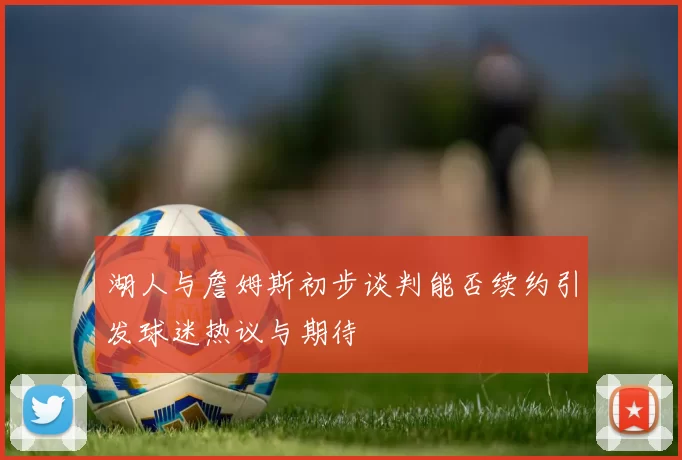 湖人与詹姆斯初步谈判能否续约引发球迷热议与期待