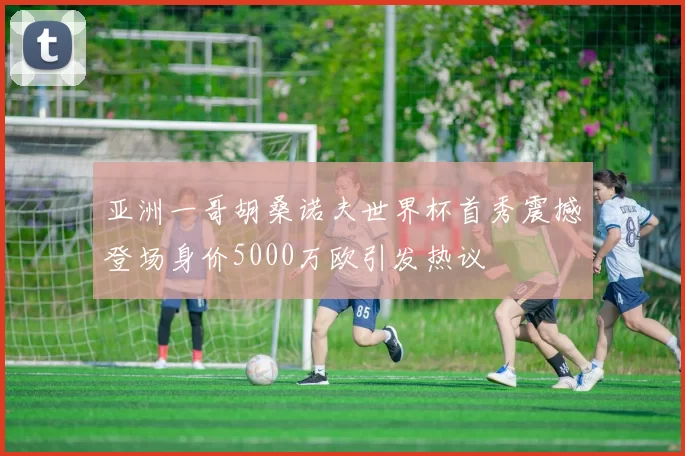 亚洲一哥胡桑诺夫世界杯首秀震撼登场身价5000万欧引发热议
