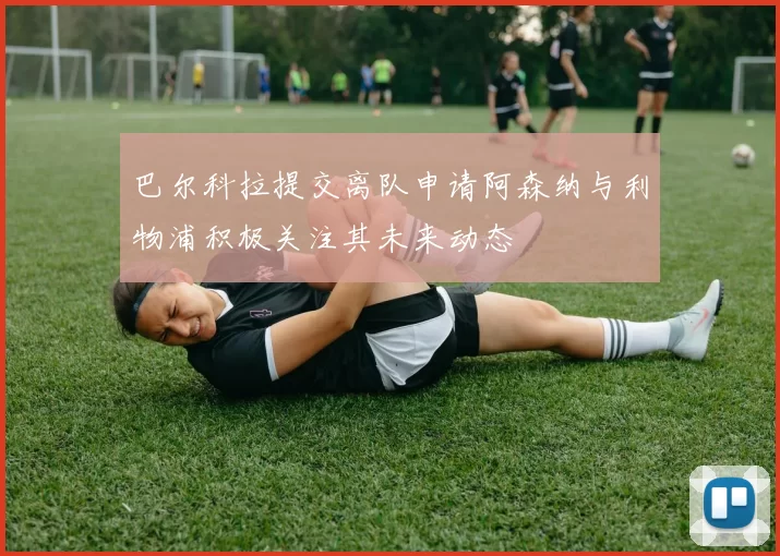 巴尔科拉提交离队申请阿森纳与利物浦积极关注其未来动态