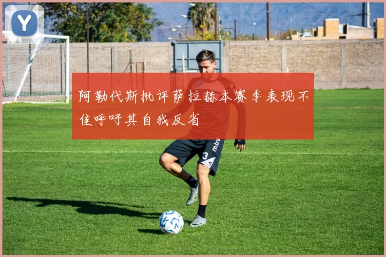 阿勒代斯批评萨拉赫本赛季表现不佳呼吁其自我反省
