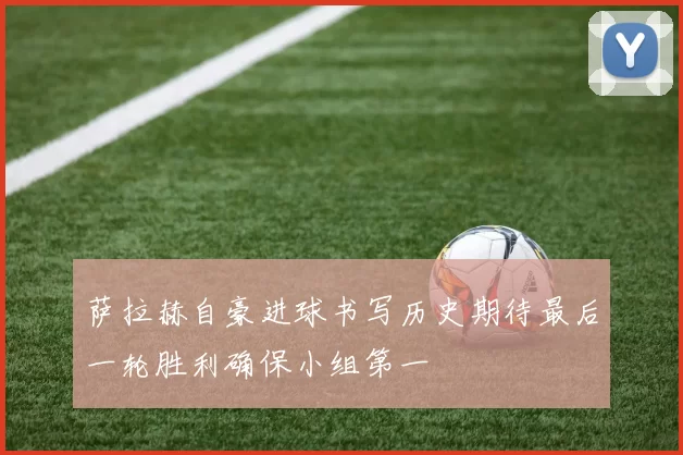 萨拉赫自豪进球书写历史期待最后一轮胜利确保小组第一