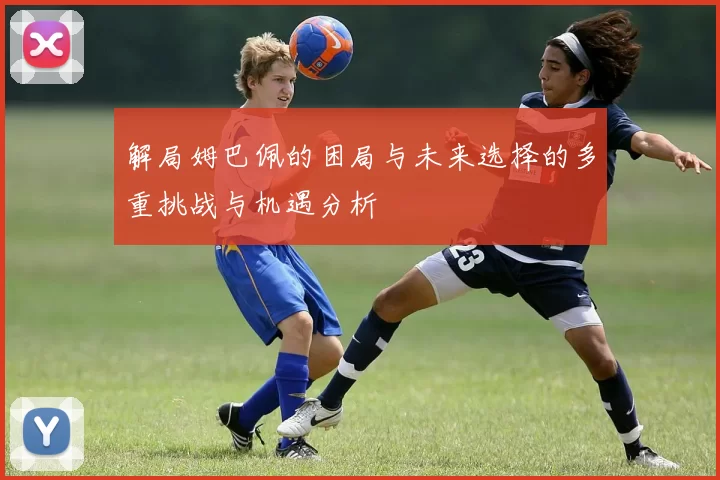 解局姆巴佩的困局与未来选择的多重挑战与机遇分析