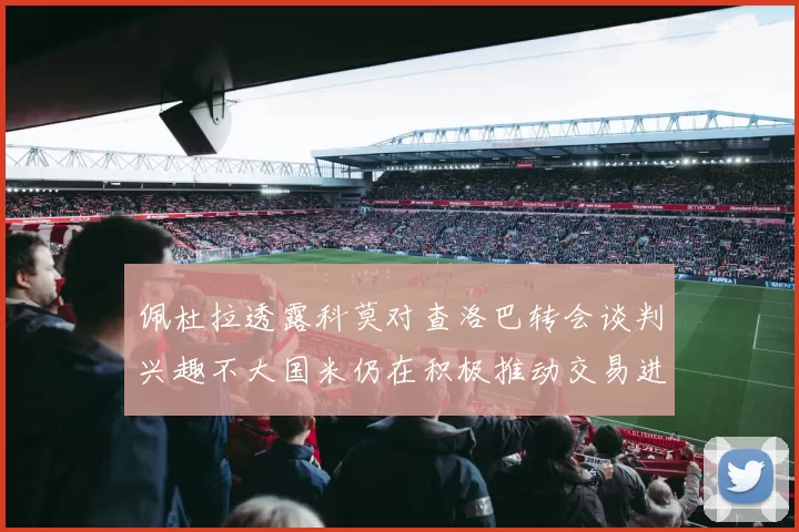 佩杜拉透露科莫对查洛巴转会谈判兴趣不大国米仍在积极推动交易进程