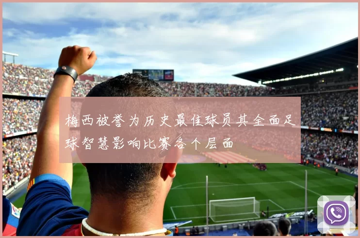 梅西被誉为历史最佳球员其全面足球智慧影响比赛各个层面