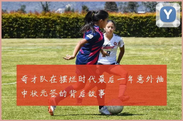 奇才队在摆烂时代最后一年意外抽中状元签的背后故事