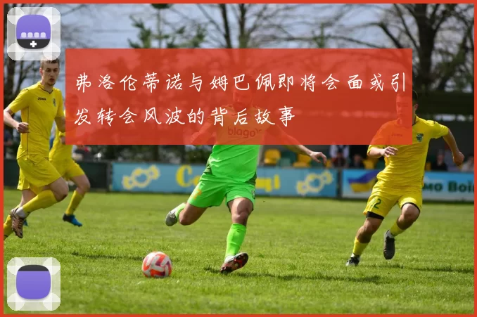弗洛伦蒂诺与姆巴佩即将会面或引发转会风波的背后故事